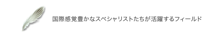 国際感覚豊かなスペシャリストたちが活躍するフィールド
